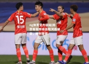 ng体育官方网站|南京有有悍将击败河南建业，顺利晋级