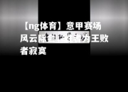 【ng体育】意甲赛场风云际会，胜者为王败者寂寞