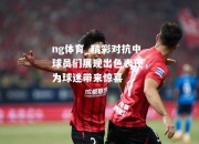 ng体育_精彩对抗中球员们展现出色表现，为球迷带来惊喜