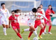 ng南宫体育|国际女足比赛掀起热潮，球迷热情支持