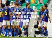 ng体育官方网站：亚洲杯女足赛事，日本队成功晋级决赛