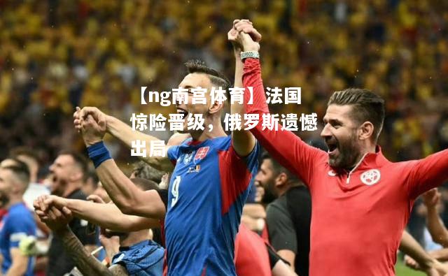 【ng南宫体育】法国惊险晋级，俄罗斯遗憾出局