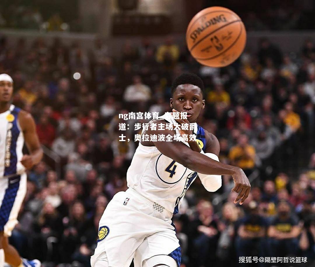 ng南宫体育_专题报道：步行者主场大破爵士，奥拉迪波全场高效