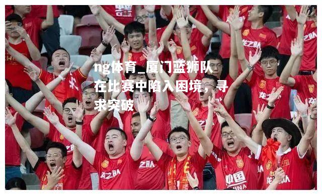 ng体育_厦门蓝狮队在比赛中陷入困境，寻求突破