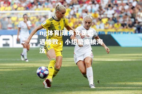 ng体育|瑞典女足遭遇惨败，小组垫底被淘汰
