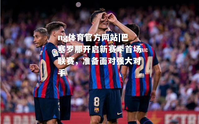 ng体育官方网站|巴塞罗那开启新赛季首场联赛，准备面对强大对手