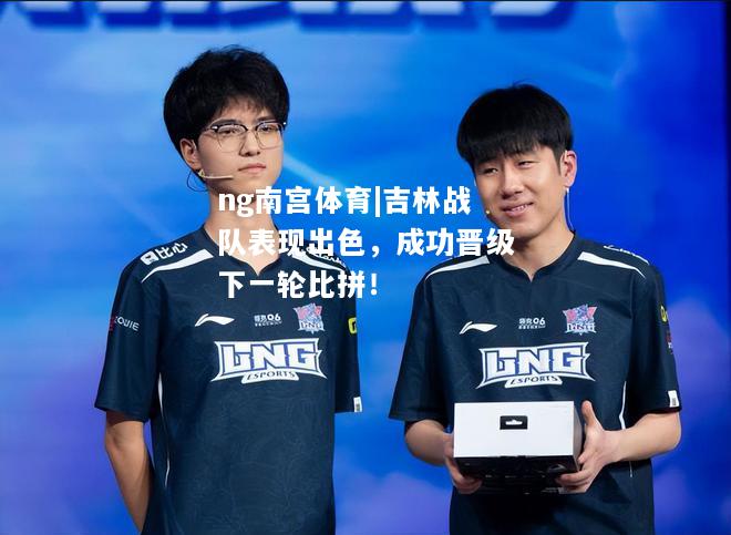 ng南宫体育|吉林战队表现出色，成功晋级下一轮比拼！