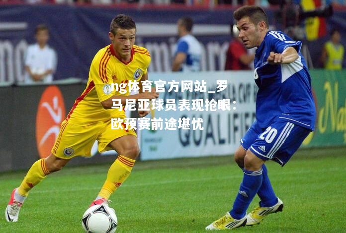 ng体育官方网站_罗马尼亚球员表现抢眼：欧预赛前途堪忧