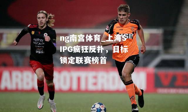 ng南宫体育_上海SIPG疯狂反扑，目标锁定联赛榜首