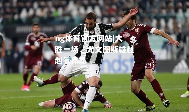 ng体育官方网站|大胜一场，尤文图斯雄赳赳气昂昂