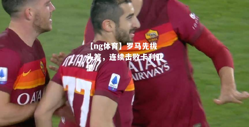 【ng体育】罗马先拔头筹，连续击败卡利亚里